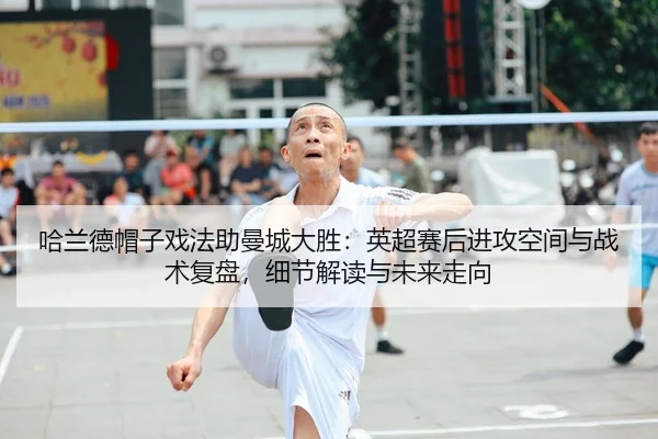 哈兰德帽子戏法助曼城大胜：英超赛后进攻空间与战术复盘，细节解读与未来走向