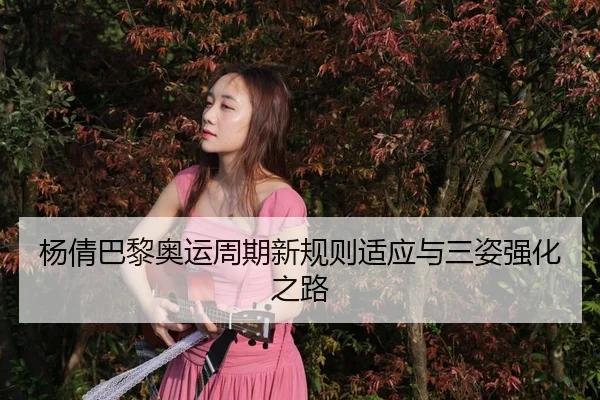 杨倩巴黎奥运周期新规则适应与三姿强化之路